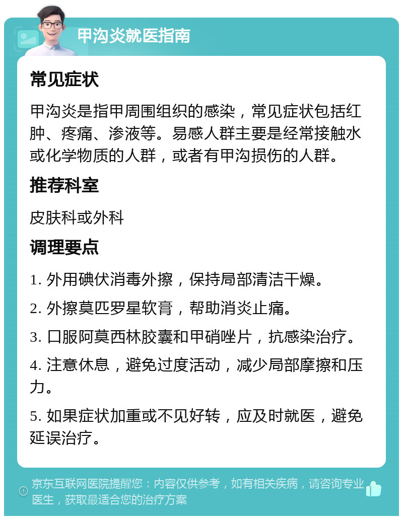 甲沟炎就医指南 常见症状 甲沟炎是指甲周围组织的感染，常见症状包括红肿、疼痛、渗液等。易感人群主要是经常接触水或化学物质的人群，或者有甲沟损伤的人群。 推荐科室 皮肤科或外科 调理要点 1. 外用碘伏消毒外擦，保持局部清洁干燥。 2. 外擦莫匹罗星软膏，帮助消炎止痛。 3. 口服阿莫西林胶囊和甲硝唑片，抗感染治疗。 4. 注意休息，避免过度活动，减少局部摩擦和压力。 5. 如果症状加重或不见好转，应及时就医，避免延误治疗。