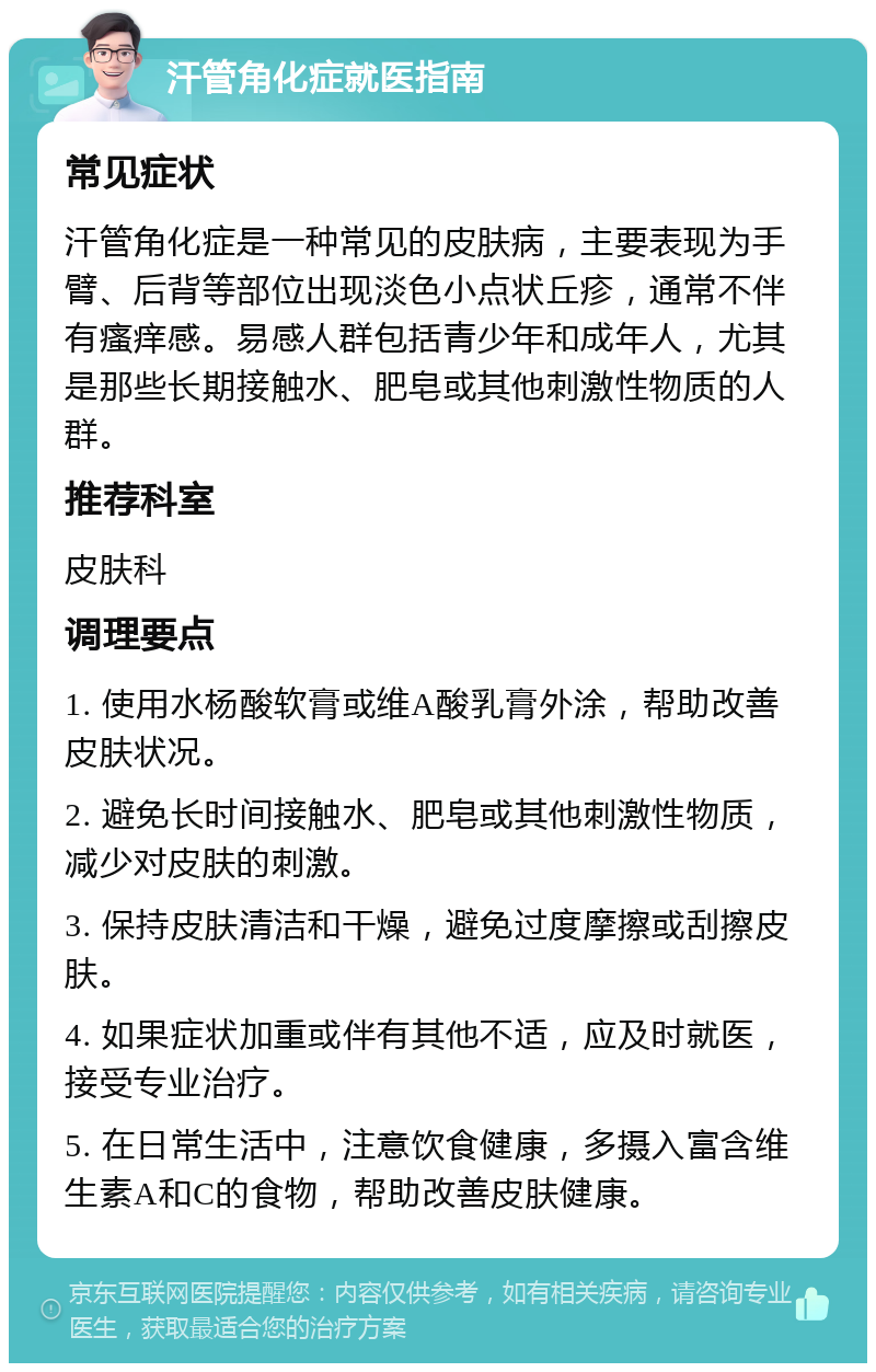 汗管角化症就医指南 常见症状 汗管角化症是一种常见的皮肤病，主要表现为手臂、后背等部位出现淡色小点状丘疹，通常不伴有瘙痒感。易感人群包括青少年和成年人，尤其是那些长期接触水、肥皂或其他刺激性物质的人群。 推荐科室 皮肤科 调理要点 1. 使用水杨酸软膏或维A酸乳膏外涂，帮助改善皮肤状况。 2. 避免长时间接触水、肥皂或其他刺激性物质，减少对皮肤的刺激。 3. 保持皮肤清洁和干燥，避免过度摩擦或刮擦皮肤。 4. 如果症状加重或伴有其他不适，应及时就医，接受专业治疗。 5. 在日常生活中，注意饮食健康，多摄入富含维生素A和C的食物，帮助改善皮肤健康。