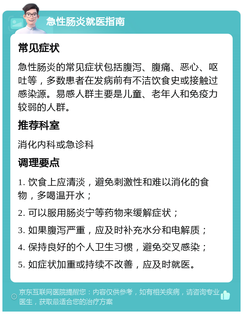 急性肠炎就医指南 常见症状 急性肠炎的常见症状包括腹泻、腹痛、恶心、呕吐等，多数患者在发病前有不洁饮食史或接触过感染源。易感人群主要是儿童、老年人和免疫力较弱的人群。 推荐科室 消化内科或急诊科 调理要点 1. 饮食上应清淡，避免刺激性和难以消化的食物，多喝温开水； 2. 可以服用肠炎宁等药物来缓解症状； 3. 如果腹泻严重，应及时补充水分和电解质； 4. 保持良好的个人卫生习惯，避免交叉感染； 5. 如症状加重或持续不改善，应及时就医。