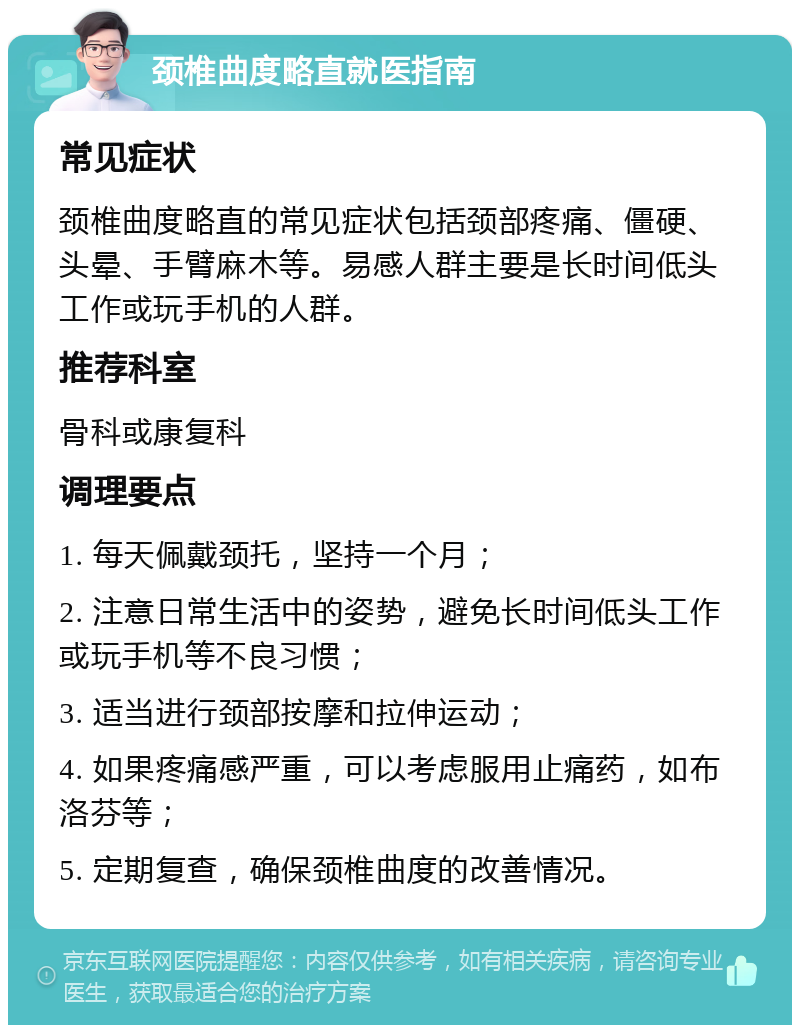 颈椎曲度略直就医指南 常见症状 颈椎曲度略直的常见症状包括颈部疼痛、僵硬、头晕、手臂麻木等。易感人群主要是长时间低头工作或玩手机的人群。 推荐科室 骨科或康复科 调理要点 1. 每天佩戴颈托，坚持一个月； 2. 注意日常生活中的姿势，避免长时间低头工作或玩手机等不良习惯； 3. 适当进行颈部按摩和拉伸运动； 4. 如果疼痛感严重，可以考虑服用止痛药，如布洛芬等； 5. 定期复查，确保颈椎曲度的改善情况。