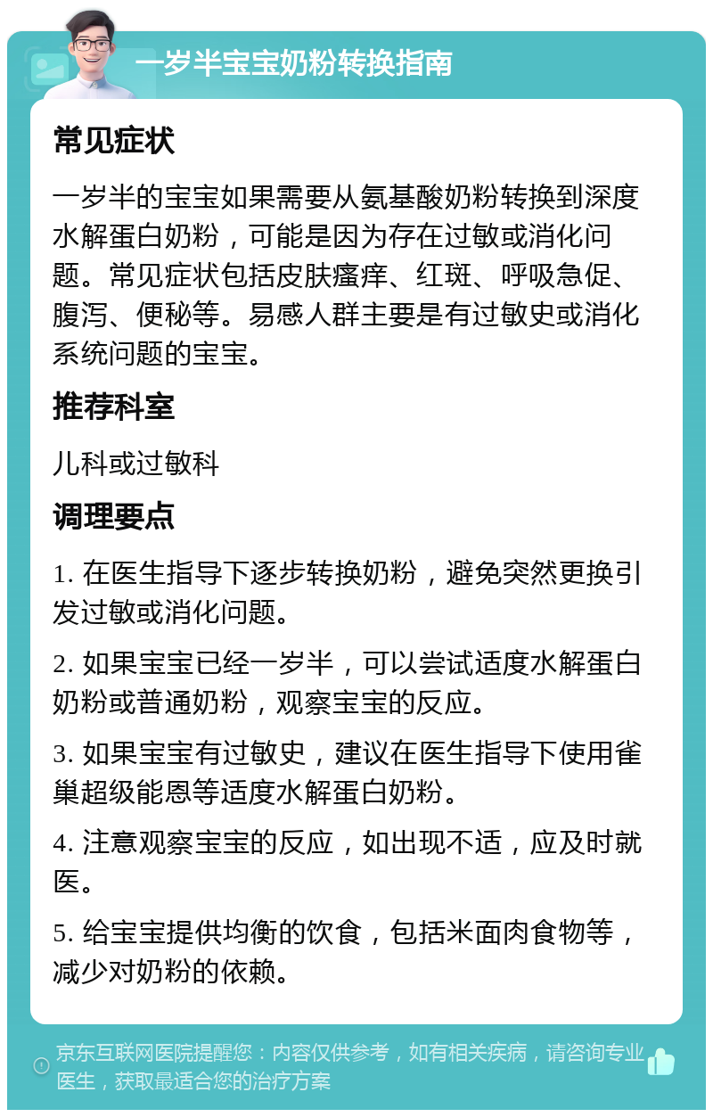 一岁半宝宝奶粉转换指南 常见症状 一岁半的宝宝如果需要从氨基酸奶粉转换到深度水解蛋白奶粉，可能是因为存在过敏或消化问题。常见症状包括皮肤瘙痒、红斑、呼吸急促、腹泻、便秘等。易感人群主要是有过敏史或消化系统问题的宝宝。 推荐科室 儿科或过敏科 调理要点 1. 在医生指导下逐步转换奶粉，避免突然更换引发过敏或消化问题。 2. 如果宝宝已经一岁半，可以尝试适度水解蛋白奶粉或普通奶粉，观察宝宝的反应。 3. 如果宝宝有过敏史，建议在医生指导下使用雀巢超级能恩等适度水解蛋白奶粉。 4. 注意观察宝宝的反应，如出现不适，应及时就医。 5. 给宝宝提供均衡的饮食，包括米面肉食物等，减少对奶粉的依赖。