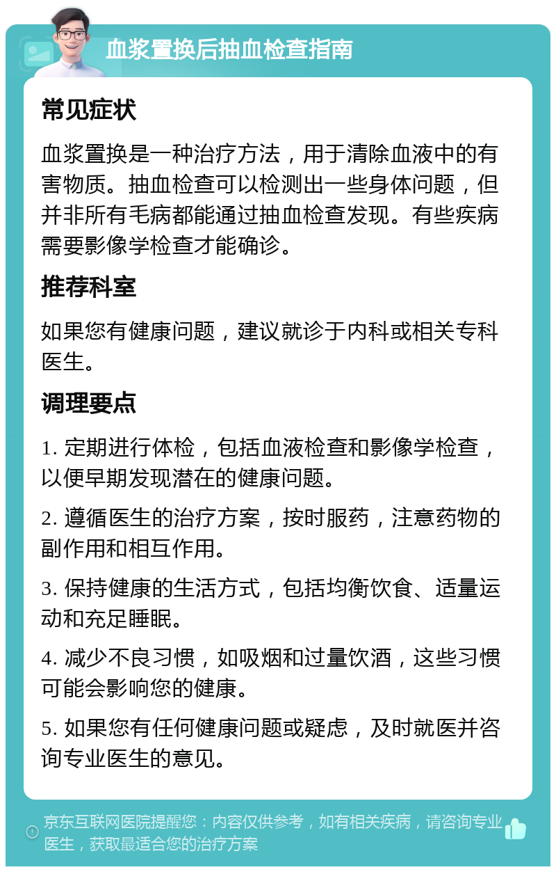 血浆置换后抽血检查指南 常见症状 血浆置换是一种治疗方法，用于清除血液中的有害物质。抽血检查可以检测出一些身体问题，但并非所有毛病都能通过抽血检查发现。有些疾病需要影像学检查才能确诊。 推荐科室 如果您有健康问题，建议就诊于内科或相关专科医生。 调理要点 1. 定期进行体检，包括血液检查和影像学检查，以便早期发现潜在的健康问题。 2. 遵循医生的治疗方案，按时服药，注意药物的副作用和相互作用。 3. 保持健康的生活方式，包括均衡饮食、适量运动和充足睡眠。 4. 减少不良习惯，如吸烟和过量饮酒，这些习惯可能会影响您的健康。 5. 如果您有任何健康问题或疑虑，及时就医并咨询专业医生的意见。