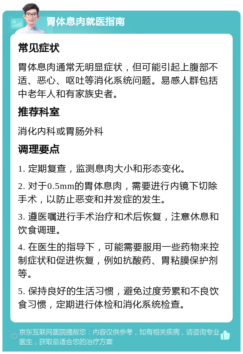 胃体息肉就医指南 常见症状 胃体息肉通常无明显症状，但可能引起上腹部不适、恶心、呕吐等消化系统问题。易感人群包括中老年人和有家族史者。 推荐科室 消化内科或胃肠外科 调理要点 1. 定期复查，监测息肉大小和形态变化。 2. 对于0.5mm的胃体息肉，需要进行内镜下切除手术，以防止恶变和并发症的发生。 3. 遵医嘱进行手术治疗和术后恢复，注意休息和饮食调理。 4. 在医生的指导下，可能需要服用一些药物来控制症状和促进恢复，例如抗酸药、胃粘膜保护剂等。 5. 保持良好的生活习惯，避免过度劳累和不良饮食习惯，定期进行体检和消化系统检查。