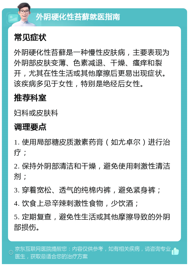 外阴硬化性苔藓就医指南 常见症状 外阴硬化性苔藓是一种慢性皮肤病，主要表现为外阴部皮肤变薄、色素减退、干燥、瘙痒和裂开，尤其在性生活或其他摩擦后更易出现症状。该疾病多见于女性，特别是绝经后女性。 推荐科室 妇科或皮肤科 调理要点 1. 使用局部糖皮质激素药膏（如尤卓尔）进行治疗； 2. 保持外阴部清洁和干燥，避免使用刺激性清洁剂； 3. 穿着宽松、透气的纯棉内裤，避免紧身裤； 4. 饮食上忌辛辣刺激性食物，少饮酒； 5. 定期复查，避免性生活或其他摩擦导致的外阴部损伤。