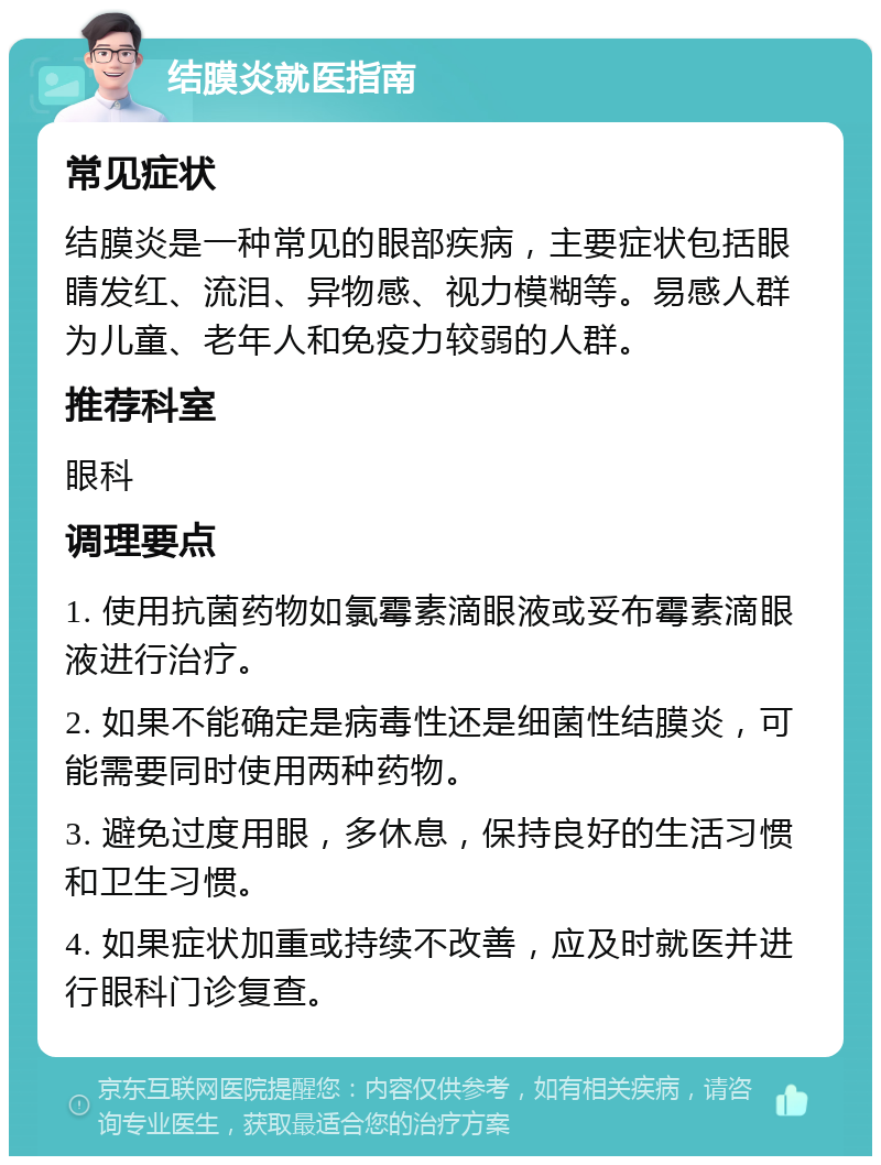 结膜炎就医指南 常见症状 结膜炎是一种常见的眼部疾病，主要症状包括眼睛发红、流泪、异物感、视力模糊等。易感人群为儿童、老年人和免疫力较弱的人群。 推荐科室 眼科 调理要点 1. 使用抗菌药物如氯霉素滴眼液或妥布霉素滴眼液进行治疗。 2. 如果不能确定是病毒性还是细菌性结膜炎，可能需要同时使用两种药物。 3. 避免过度用眼，多休息，保持良好的生活习惯和卫生习惯。 4. 如果症状加重或持续不改善，应及时就医并进行眼科门诊复查。