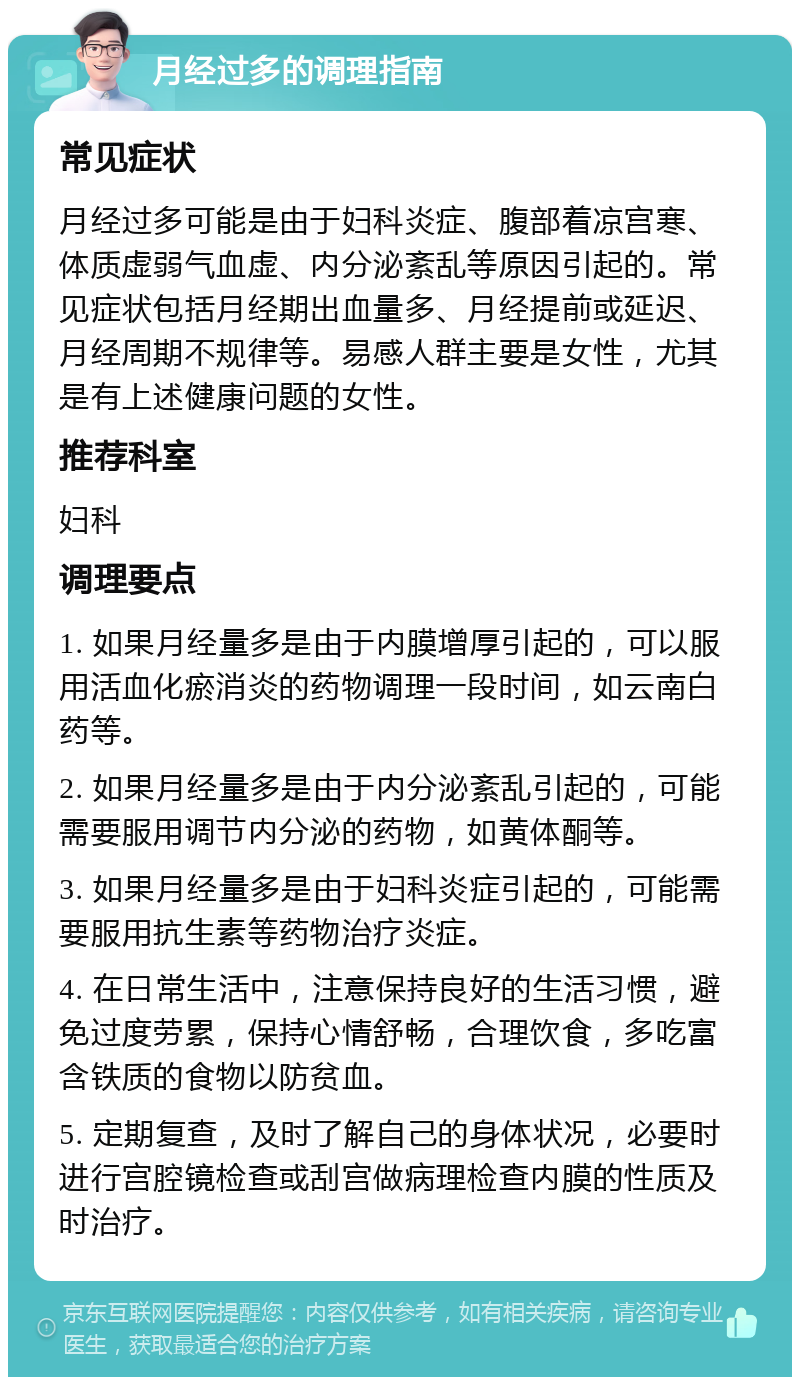 月经过多的调理指南 常见症状 月经过多可能是由于妇科炎症、腹部着凉宫寒、体质虚弱气血虚、内分泌紊乱等原因引起的。常见症状包括月经期出血量多、月经提前或延迟、月经周期不规律等。易感人群主要是女性，尤其是有上述健康问题的女性。 推荐科室 妇科 调理要点 1. 如果月经量多是由于内膜增厚引起的，可以服用活血化瘀消炎的药物调理一段时间，如云南白药等。 2. 如果月经量多是由于内分泌紊乱引起的，可能需要服用调节内分泌的药物，如黄体酮等。 3. 如果月经量多是由于妇科炎症引起的，可能需要服用抗生素等药物治疗炎症。 4. 在日常生活中，注意保持良好的生活习惯，避免过度劳累，保持心情舒畅，合理饮食，多吃富含铁质的食物以防贫血。 5. 定期复查，及时了解自己的身体状况，必要时进行宫腔镜检查或刮宫做病理检查内膜的性质及时治疗。