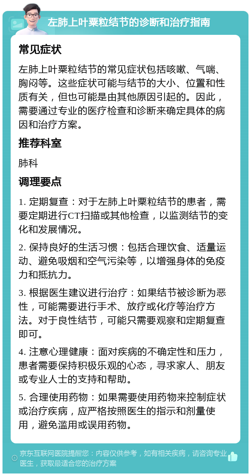 左肺上叶粟粒结节的诊断和治疗指南 常见症状 左肺上叶粟粒结节的常见症状包括咳嗽、气喘、胸闷等。这些症状可能与结节的大小、位置和性质有关，但也可能是由其他原因引起的。因此，需要通过专业的医疗检查和诊断来确定具体的病因和治疗方案。 推荐科室 肺科 调理要点 1. 定期复查：对于左肺上叶粟粒结节的患者，需要定期进行CT扫描或其他检查，以监测结节的变化和发展情况。 2. 保持良好的生活习惯：包括合理饮食、适量运动、避免吸烟和空气污染等，以增强身体的免疫力和抵抗力。 3. 根据医生建议进行治疗：如果结节被诊断为恶性，可能需要进行手术、放疗或化疗等治疗方法。对于良性结节，可能只需要观察和定期复查即可。 4. 注意心理健康：面对疾病的不确定性和压力，患者需要保持积极乐观的心态，寻求家人、朋友或专业人士的支持和帮助。 5. 合理使用药物：如果需要使用药物来控制症状或治疗疾病，应严格按照医生的指示和剂量使用，避免滥用或误用药物。