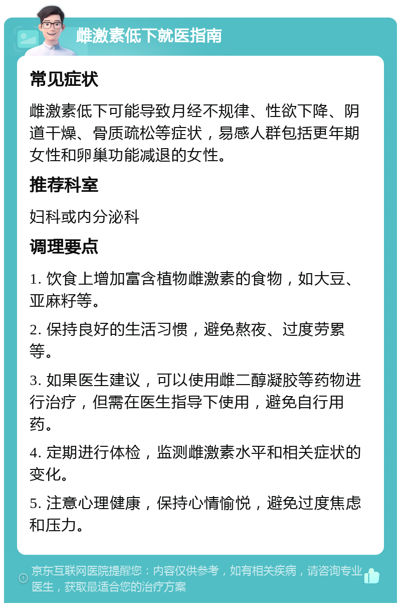 雌激素低下就医指南 常见症状 雌激素低下可能导致月经不规律、性欲下降、阴道干燥、骨质疏松等症状，易感人群包括更年期女性和卵巢功能减退的女性。 推荐科室 妇科或内分泌科 调理要点 1. 饮食上增加富含植物雌激素的食物，如大豆、亚麻籽等。 2. 保持良好的生活习惯，避免熬夜、过度劳累等。 3. 如果医生建议，可以使用雌二醇凝胶等药物进行治疗，但需在医生指导下使用，避免自行用药。 4. 定期进行体检，监测雌激素水平和相关症状的变化。 5. 注意心理健康，保持心情愉悦，避免过度焦虑和压力。