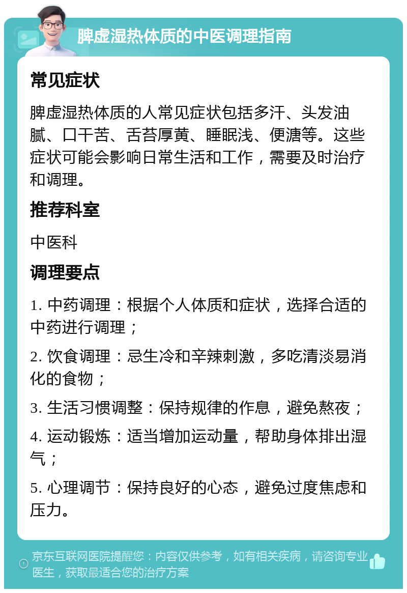 脾虚湿热体质的中医调理指南 常见症状 脾虚湿热体质的人常见症状包括多汗、头发油腻、口干苦、舌苔厚黄、睡眠浅、便溏等。这些症状可能会影响日常生活和工作，需要及时治疗和调理。 推荐科室 中医科 调理要点 1. 中药调理：根据个人体质和症状，选择合适的中药进行调理； 2. 饮食调理：忌生冷和辛辣刺激，多吃清淡易消化的食物； 3. 生活习惯调整：保持规律的作息，避免熬夜； 4. 运动锻炼：适当增加运动量，帮助身体排出湿气； 5. 心理调节：保持良好的心态，避免过度焦虑和压力。