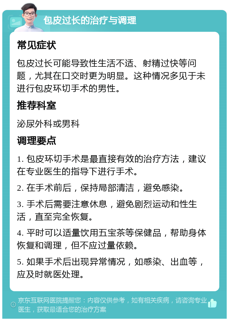 包皮过长的治疗与调理 常见症状 包皮过长可能导致性生活不适、射精过快等问题，尤其在口交时更为明显。这种情况多见于未进行包皮环切手术的男性。 推荐科室 泌尿外科或男科 调理要点 1. 包皮环切手术是最直接有效的治疗方法，建议在专业医生的指导下进行手术。 2. 在手术前后，保持局部清洁，避免感染。 3. 手术后需要注意休息，避免剧烈运动和性生活，直至完全恢复。 4. 平时可以适量饮用五宝茶等保健品，帮助身体恢复和调理，但不应过量依赖。 5. 如果手术后出现异常情况，如感染、出血等，应及时就医处理。