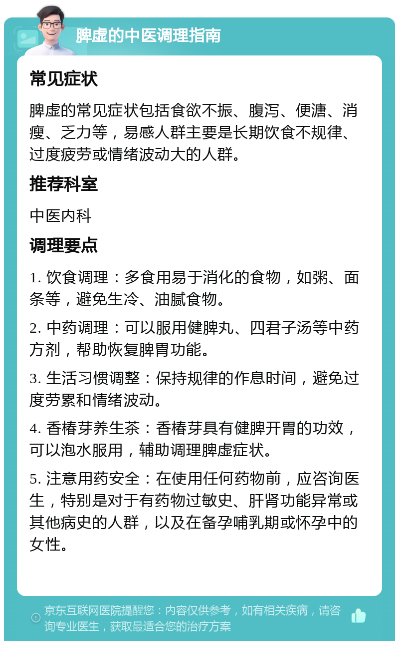 脾虚的中医调理指南 常见症状 脾虚的常见症状包括食欲不振、腹泻、便溏、消瘦、乏力等，易感人群主要是长期饮食不规律、过度疲劳或情绪波动大的人群。 推荐科室 中医内科 调理要点 1. 饮食调理：多食用易于消化的食物，如粥、面条等，避免生冷、油腻食物。 2. 中药调理：可以服用健脾丸、四君子汤等中药方剂，帮助恢复脾胃功能。 3. 生活习惯调整：保持规律的作息时间，避免过度劳累和情绪波动。 4. 香椿芽养生茶：香椿芽具有健脾开胃的功效，可以泡水服用，辅助调理脾虚症状。 5. 注意用药安全：在使用任何药物前，应咨询医生，特别是对于有药物过敏史、肝肾功能异常或其他病史的人群，以及在备孕哺乳期或怀孕中的女性。