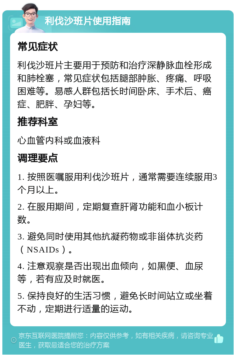 利伐沙班片使用指南 常见症状 利伐沙班片主要用于预防和治疗深静脉血栓形成和肺栓塞，常见症状包括腿部肿胀、疼痛、呼吸困难等。易感人群包括长时间卧床、手术后、癌症、肥胖、孕妇等。 推荐科室 心血管内科或血液科 调理要点 1. 按照医嘱服用利伐沙班片，通常需要连续服用3个月以上。 2. 在服用期间，定期复查肝肾功能和血小板计数。 3. 避免同时使用其他抗凝药物或非甾体抗炎药（NSAIDs）。 4. 注意观察是否出现出血倾向，如黑便、血尿等，若有应及时就医。 5. 保持良好的生活习惯，避免长时间站立或坐着不动，定期进行适量的运动。