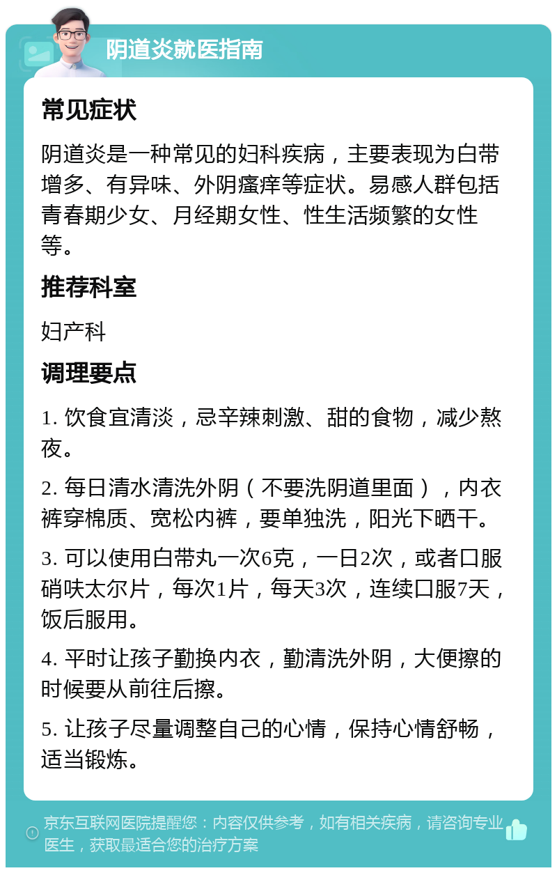 阴道炎就医指南 常见症状 阴道炎是一种常见的妇科疾病，主要表现为白带增多、有异味、外阴瘙痒等症状。易感人群包括青春期少女、月经期女性、性生活频繁的女性等。 推荐科室 妇产科 调理要点 1. 饮食宜清淡，忌辛辣刺激、甜的食物，减少熬夜。 2. 每日清水清洗外阴（不要洗阴道里面），内衣裤穿棉质、宽松内裤，要单独洗，阳光下晒干。 3. 可以使用白带丸一次6克，一日2次，或者口服硝呋太尔片，每次1片，每天3次，连续口服7天，饭后服用。 4. 平时让孩子勤换内衣，勤清洗外阴，大便擦的时候要从前往后擦。 5. 让孩子尽量调整自己的心情，保持心情舒畅，适当锻炼。