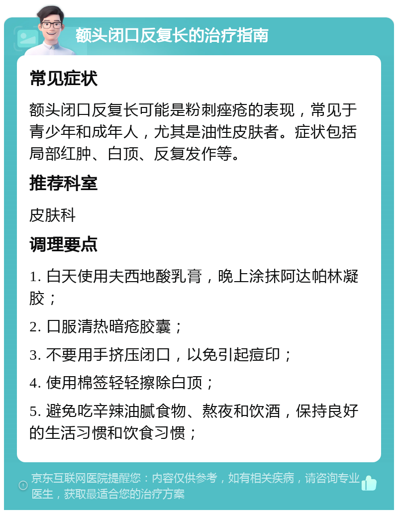 额头闭口反复长的治疗指南 常见症状 额头闭口反复长可能是粉刺痤疮的表现，常见于青少年和成年人，尤其是油性皮肤者。症状包括局部红肿、白顶、反复发作等。 推荐科室 皮肤科 调理要点 1. 白天使用夫西地酸乳膏，晚上涂抹阿达帕林凝胶； 2. 口服清热暗疮胶囊； 3. 不要用手挤压闭口，以免引起痘印； 4. 使用棉签轻轻擦除白顶； 5. 避免吃辛辣油腻食物、熬夜和饮酒，保持良好的生活习惯和饮食习惯；