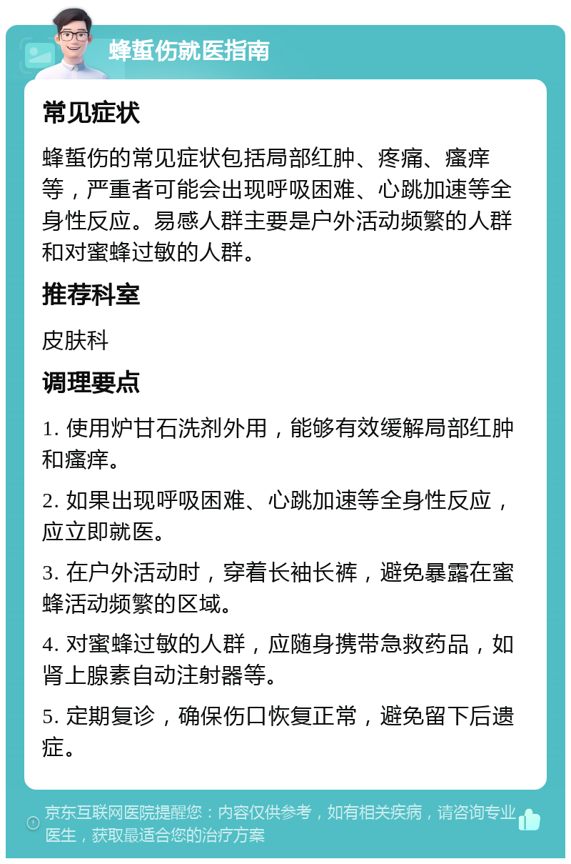 蜂蜇伤就医指南 常见症状 蜂蜇伤的常见症状包括局部红肿、疼痛、瘙痒等，严重者可能会出现呼吸困难、心跳加速等全身性反应。易感人群主要是户外活动频繁的人群和对蜜蜂过敏的人群。 推荐科室 皮肤科 调理要点 1. 使用炉甘石洗剂外用，能够有效缓解局部红肿和瘙痒。 2. 如果出现呼吸困难、心跳加速等全身性反应，应立即就医。 3. 在户外活动时，穿着长袖长裤，避免暴露在蜜蜂活动频繁的区域。 4. 对蜜蜂过敏的人群，应随身携带急救药品，如肾上腺素自动注射器等。 5. 定期复诊，确保伤口恢复正常，避免留下后遗症。