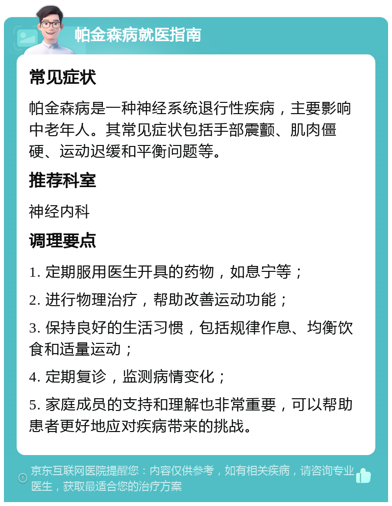 帕金森病就医指南 常见症状 帕金森病是一种神经系统退行性疾病，主要影响中老年人。其常见症状包括手部震颤、肌肉僵硬、运动迟缓和平衡问题等。 推荐科室 神经内科 调理要点 1. 定期服用医生开具的药物，如息宁等； 2. 进行物理治疗，帮助改善运动功能； 3. 保持良好的生活习惯，包括规律作息、均衡饮食和适量运动； 4. 定期复诊，监测病情变化； 5. 家庭成员的支持和理解也非常重要，可以帮助患者更好地应对疾病带来的挑战。