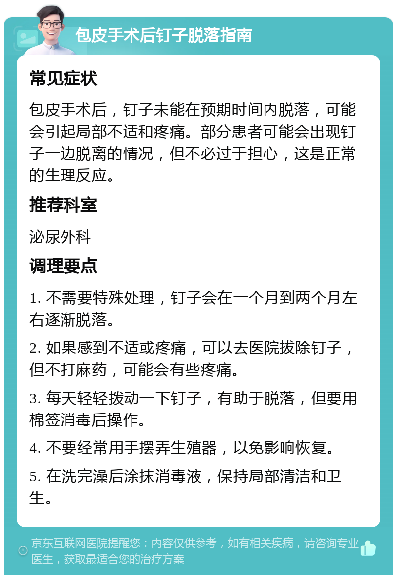 包皮手术后钉子脱落指南 常见症状 包皮手术后，钉子未能在预期时间内脱落，可能会引起局部不适和疼痛。部分患者可能会出现钉子一边脱离的情况，但不必过于担心，这是正常的生理反应。 推荐科室 泌尿外科 调理要点 1. 不需要特殊处理，钉子会在一个月到两个月左右逐渐脱落。 2. 如果感到不适或疼痛，可以去医院拔除钉子，但不打麻药，可能会有些疼痛。 3. 每天轻轻拨动一下钉子，有助于脱落，但要用棉签消毒后操作。 4. 不要经常用手摆弄生殖器，以免影响恢复。 5. 在洗完澡后涂抹消毒液，保持局部清洁和卫生。