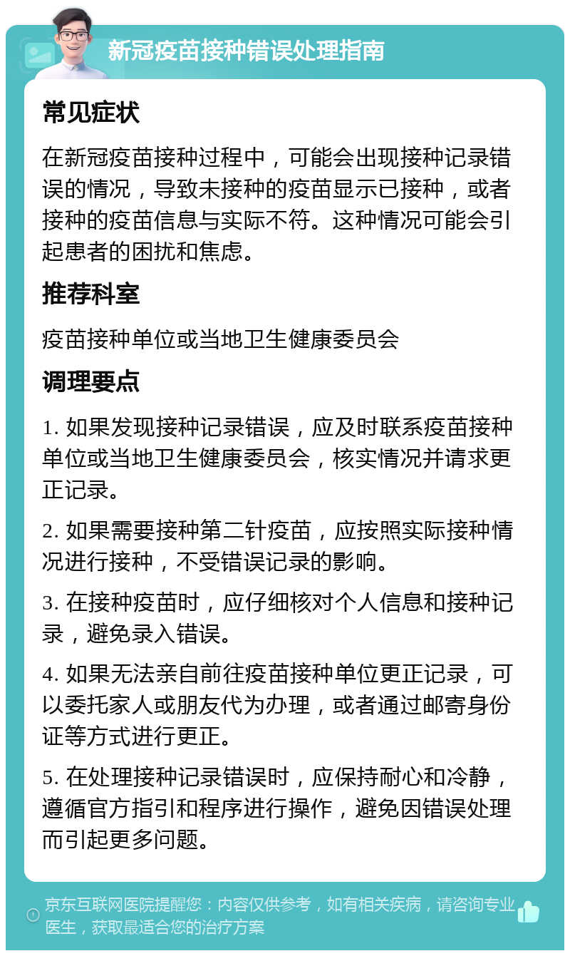 新冠疫苗接种错误处理指南 常见症状 在新冠疫苗接种过程中，可能会出现接种记录错误的情况，导致未接种的疫苗显示已接种，或者接种的疫苗信息与实际不符。这种情况可能会引起患者的困扰和焦虑。 推荐科室 疫苗接种单位或当地卫生健康委员会 调理要点 1. 如果发现接种记录错误，应及时联系疫苗接种单位或当地卫生健康委员会，核实情况并请求更正记录。 2. 如果需要接种第二针疫苗，应按照实际接种情况进行接种，不受错误记录的影响。 3. 在接种疫苗时，应仔细核对个人信息和接种记录，避免录入错误。 4. 如果无法亲自前往疫苗接种单位更正记录，可以委托家人或朋友代为办理，或者通过邮寄身份证等方式进行更正。 5. 在处理接种记录错误时，应保持耐心和冷静，遵循官方指引和程序进行操作，避免因错误处理而引起更多问题。