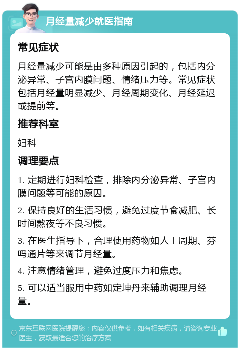 月经量减少就医指南 常见症状 月经量减少可能是由多种原因引起的，包括内分泌异常、子宫内膜问题、情绪压力等。常见症状包括月经量明显减少、月经周期变化、月经延迟或提前等。 推荐科室 妇科 调理要点 1. 定期进行妇科检查，排除内分泌异常、子宫内膜问题等可能的原因。 2. 保持良好的生活习惯，避免过度节食减肥、长时间熬夜等不良习惯。 3. 在医生指导下，合理使用药物如人工周期、芬吗通片等来调节月经量。 4. 注意情绪管理，避免过度压力和焦虑。 5. 可以适当服用中药如定坤丹来辅助调理月经量。