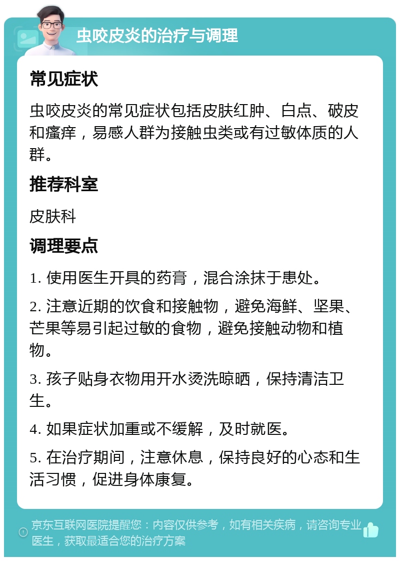 虫咬皮炎的治疗与调理 常见症状 虫咬皮炎的常见症状包括皮肤红肿、白点、破皮和瘙痒，易感人群为接触虫类或有过敏体质的人群。 推荐科室 皮肤科 调理要点 1. 使用医生开具的药膏，混合涂抹于患处。 2. 注意近期的饮食和接触物，避免海鲜、坚果、芒果等易引起过敏的食物，避免接触动物和植物。 3. 孩子贴身衣物用开水烫洗晾晒，保持清洁卫生。 4. 如果症状加重或不缓解，及时就医。 5. 在治疗期间，注意休息，保持良好的心态和生活习惯，促进身体康复。