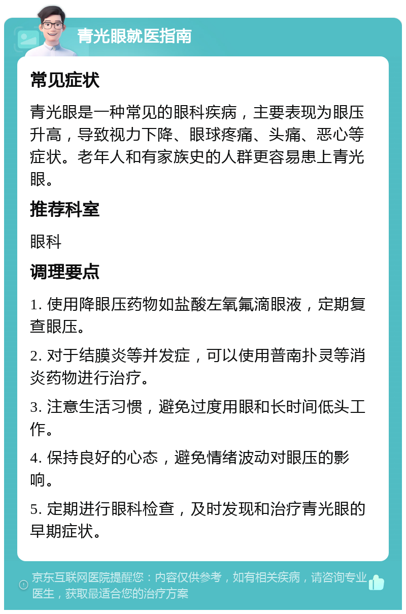 青光眼就医指南 常见症状 青光眼是一种常见的眼科疾病，主要表现为眼压升高，导致视力下降、眼球疼痛、头痛、恶心等症状。老年人和有家族史的人群更容易患上青光眼。 推荐科室 眼科 调理要点 1. 使用降眼压药物如盐酸左氧氟滴眼液，定期复查眼压。 2. 对于结膜炎等并发症，可以使用普南扑灵等消炎药物进行治疗。 3. 注意生活习惯，避免过度用眼和长时间低头工作。 4. 保持良好的心态，避免情绪波动对眼压的影响。 5. 定期进行眼科检查，及时发现和治疗青光眼的早期症状。