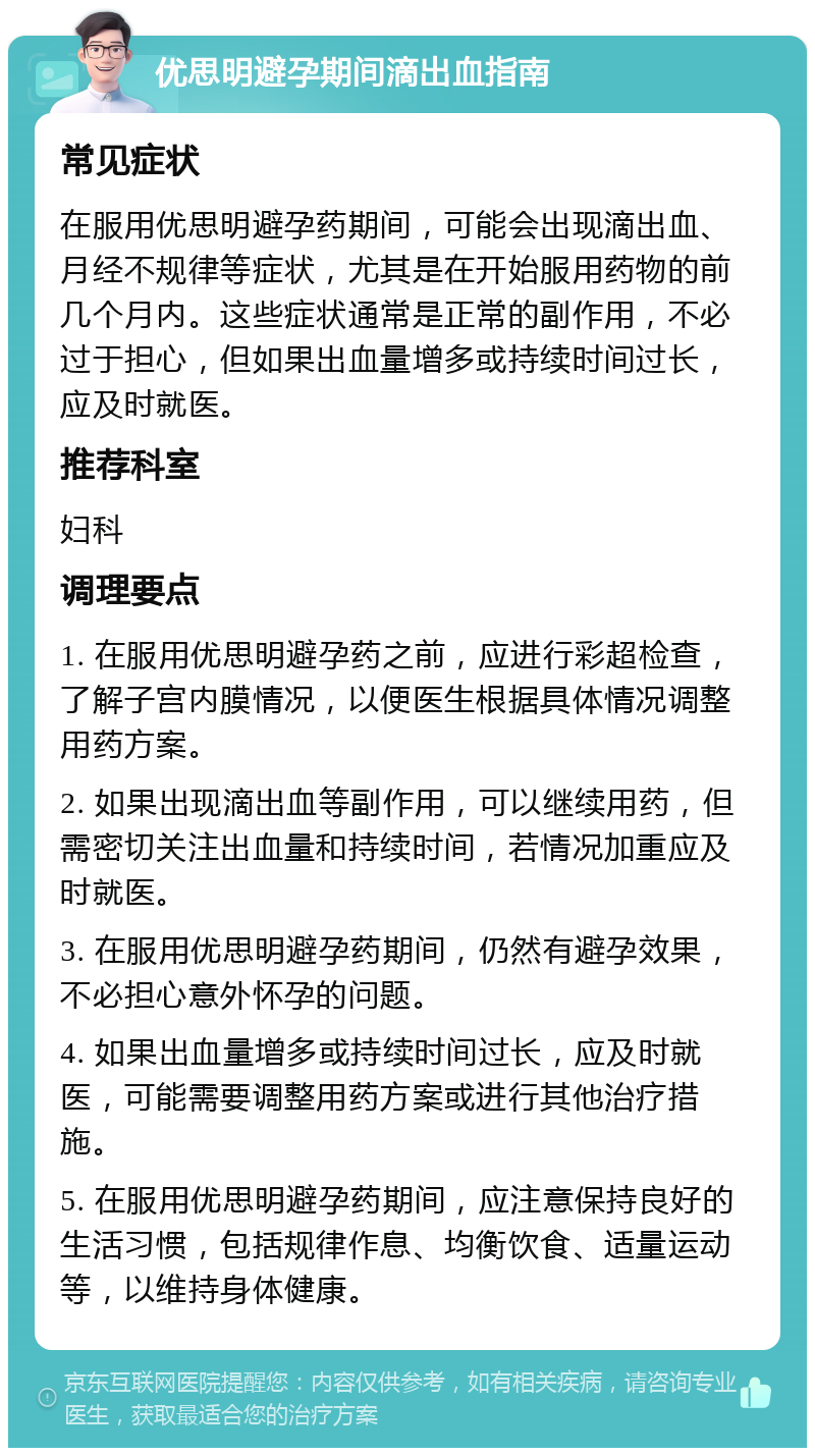 优思明避孕期间滴出血指南 常见症状 在服用优思明避孕药期间，可能会出现滴出血、月经不规律等症状，尤其是在开始服用药物的前几个月内。这些症状通常是正常的副作用，不必过于担心，但如果出血量增多或持续时间过长，应及时就医。 推荐科室 妇科 调理要点 1. 在服用优思明避孕药之前，应进行彩超检查，了解子宫内膜情况，以便医生根据具体情况调整用药方案。 2. 如果出现滴出血等副作用，可以继续用药，但需密切关注出血量和持续时间，若情况加重应及时就医。 3. 在服用优思明避孕药期间，仍然有避孕效果，不必担心意外怀孕的问题。 4. 如果出血量增多或持续时间过长，应及时就医，可能需要调整用药方案或进行其他治疗措施。 5. 在服用优思明避孕药期间，应注意保持良好的生活习惯，包括规律作息、均衡饮食、适量运动等，以维持身体健康。