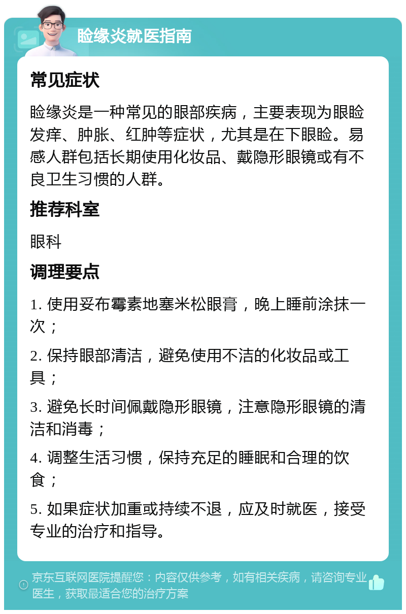 睑缘炎就医指南 常见症状 睑缘炎是一种常见的眼部疾病，主要表现为眼睑发痒、肿胀、红肿等症状，尤其是在下眼睑。易感人群包括长期使用化妆品、戴隐形眼镜或有不良卫生习惯的人群。 推荐科室 眼科 调理要点 1. 使用妥布霉素地塞米松眼膏，晚上睡前涂抹一次； 2. 保持眼部清洁，避免使用不洁的化妆品或工具； 3. 避免长时间佩戴隐形眼镜，注意隐形眼镜的清洁和消毒； 4. 调整生活习惯，保持充足的睡眠和合理的饮食； 5. 如果症状加重或持续不退，应及时就医，接受专业的治疗和指导。