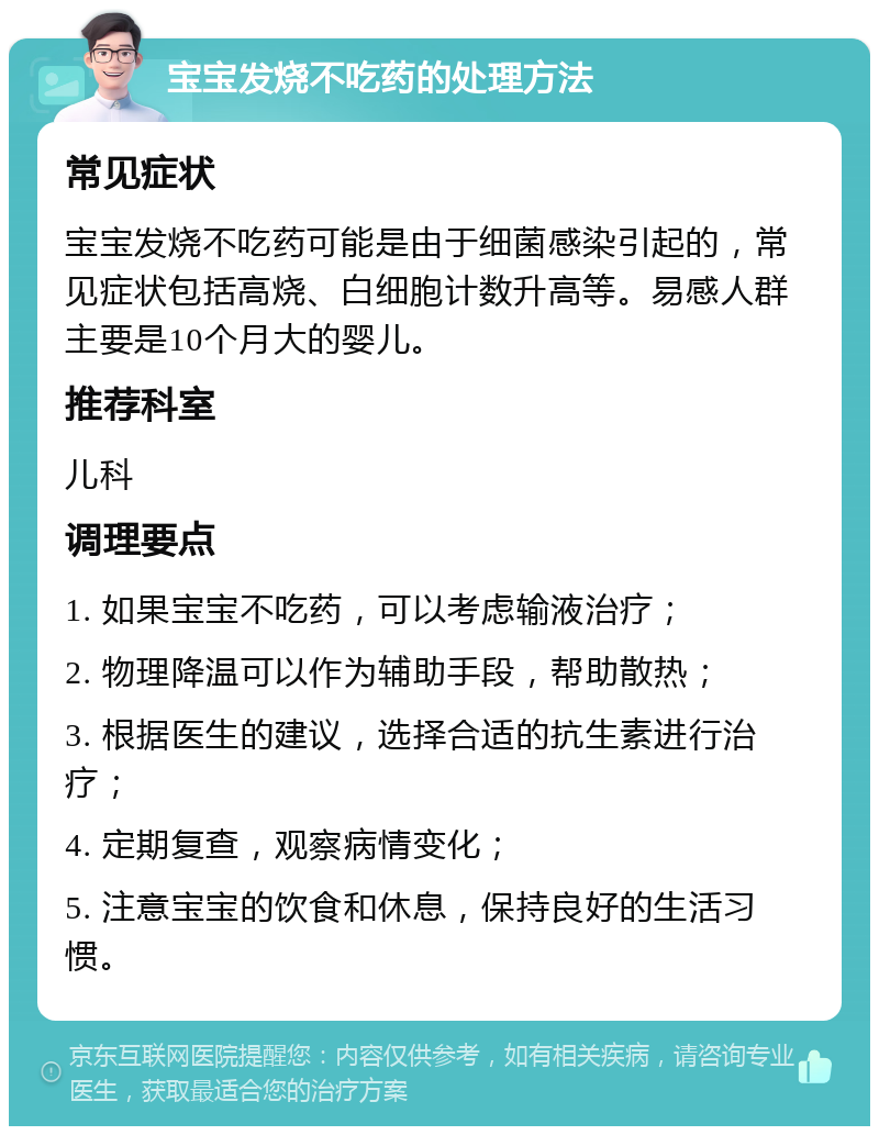 宝宝发烧不吃药的处理方法 常见症状 宝宝发烧不吃药可能是由于细菌感染引起的，常见症状包括高烧、白细胞计数升高等。易感人群主要是10个月大的婴儿。 推荐科室 儿科 调理要点 1. 如果宝宝不吃药，可以考虑输液治疗； 2. 物理降温可以作为辅助手段，帮助散热； 3. 根据医生的建议，选择合适的抗生素进行治疗； 4. 定期复查，观察病情变化； 5. 注意宝宝的饮食和休息，保持良好的生活习惯。