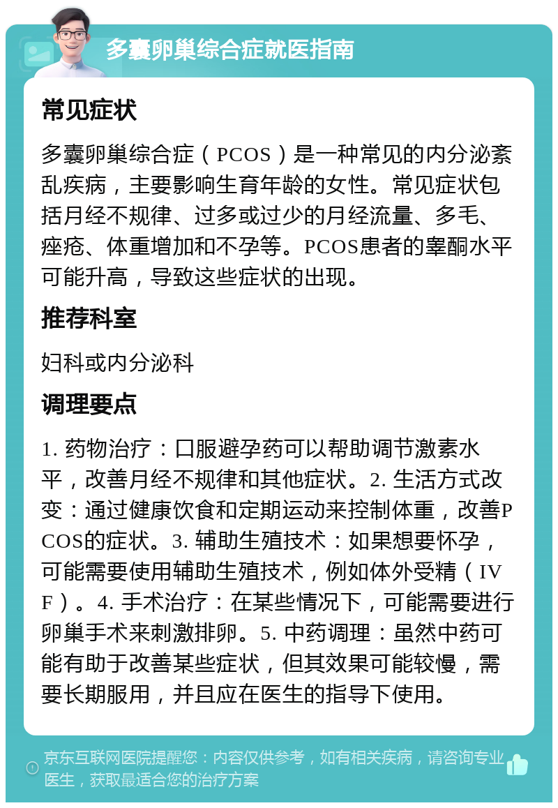 多囊卵巢综合症就医指南 常见症状 多囊卵巢综合症（PCOS）是一种常见的内分泌紊乱疾病，主要影响生育年龄的女性。常见症状包括月经不规律、过多或过少的月经流量、多毛、痤疮、体重增加和不孕等。PCOS患者的睾酮水平可能升高，导致这些症状的出现。 推荐科室 妇科或内分泌科 调理要点 1. 药物治疗：口服避孕药可以帮助调节激素水平，改善月经不规律和其他症状。2. 生活方式改变：通过健康饮食和定期运动来控制体重，改善PCOS的症状。3. 辅助生殖技术：如果想要怀孕，可能需要使用辅助生殖技术，例如体外受精（IVF）。4. 手术治疗：在某些情况下，可能需要进行卵巢手术来刺激排卵。5. 中药调理：虽然中药可能有助于改善某些症状，但其效果可能较慢，需要长期服用，并且应在医生的指导下使用。