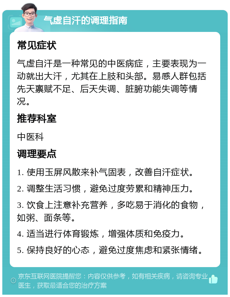 气虚自汗的调理指南 常见症状 气虚自汗是一种常见的中医病症，主要表现为一动就出大汗，尤其在上肢和头部。易感人群包括先天禀赋不足、后天失调、脏腑功能失调等情况。 推荐科室 中医科 调理要点 1. 使用玉屏风散来补气固表，改善自汗症状。 2. 调整生活习惯，避免过度劳累和精神压力。 3. 饮食上注意补充营养，多吃易于消化的食物，如粥、面条等。 4. 适当进行体育锻炼，增强体质和免疫力。 5. 保持良好的心态，避免过度焦虑和紧张情绪。