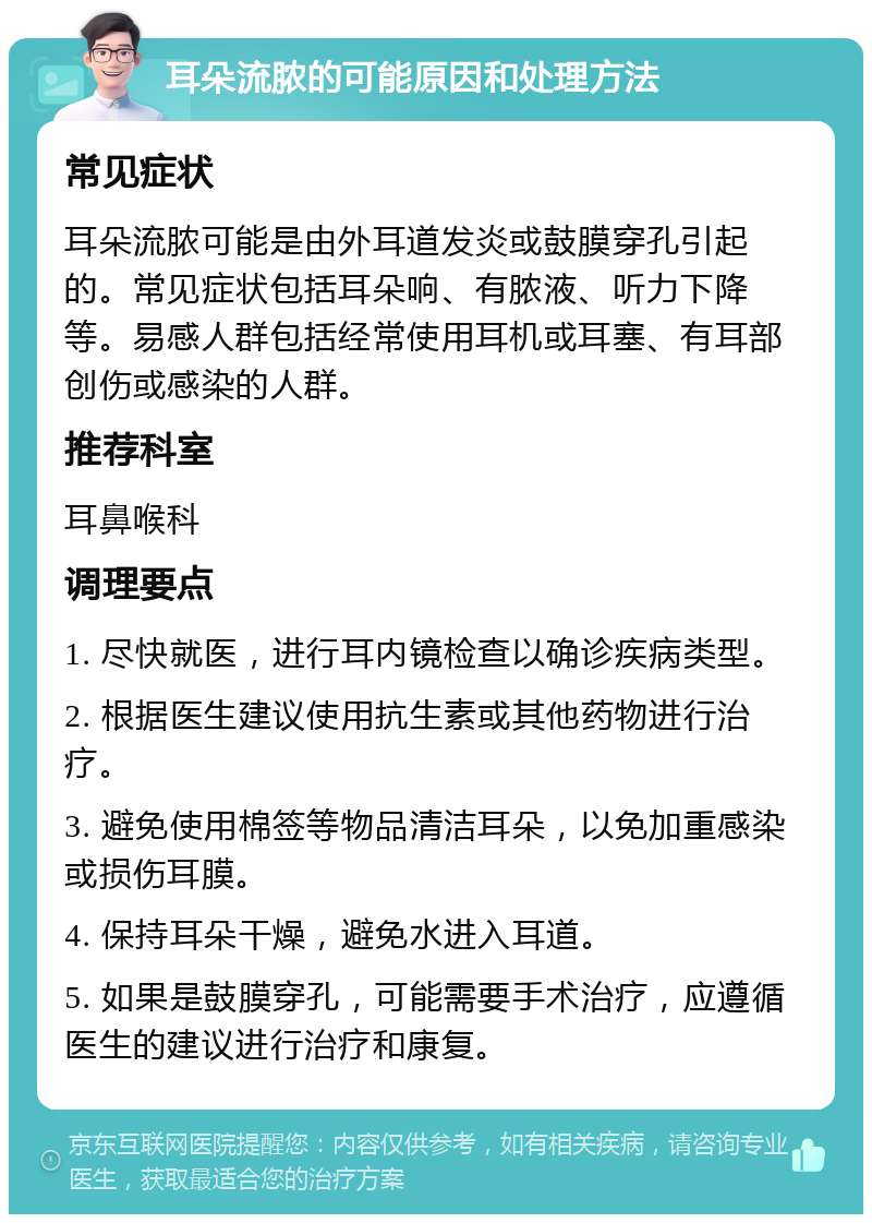 耳朵流脓的可能原因和处理方法 常见症状 耳朵流脓可能是由外耳道发炎或鼓膜穿孔引起的。常见症状包括耳朵响、有脓液、听力下降等。易感人群包括经常使用耳机或耳塞、有耳部创伤或感染的人群。 推荐科室 耳鼻喉科 调理要点 1. 尽快就医，进行耳内镜检查以确诊疾病类型。 2. 根据医生建议使用抗生素或其他药物进行治疗。 3. 避免使用棉签等物品清洁耳朵，以免加重感染或损伤耳膜。 4. 保持耳朵干燥，避免水进入耳道。 5. 如果是鼓膜穿孔，可能需要手术治疗，应遵循医生的建议进行治疗和康复。