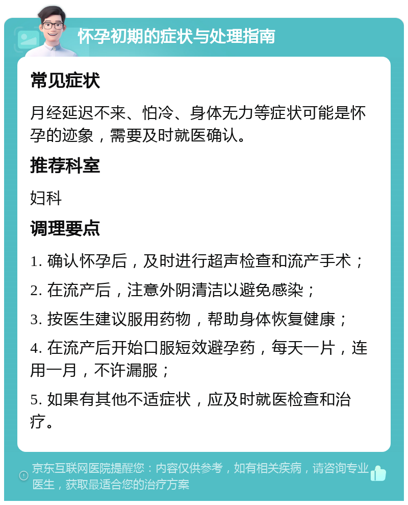 怀孕初期的症状与处理指南 常见症状 月经延迟不来、怕冷、身体无力等症状可能是怀孕的迹象，需要及时就医确认。 推荐科室 妇科 调理要点 1. 确认怀孕后，及时进行超声检查和流产手术； 2. 在流产后，注意外阴清洁以避免感染； 3. 按医生建议服用药物，帮助身体恢复健康； 4. 在流产后开始口服短效避孕药，每天一片，连用一月，不许漏服； 5. 如果有其他不适症状，应及时就医检查和治疗。