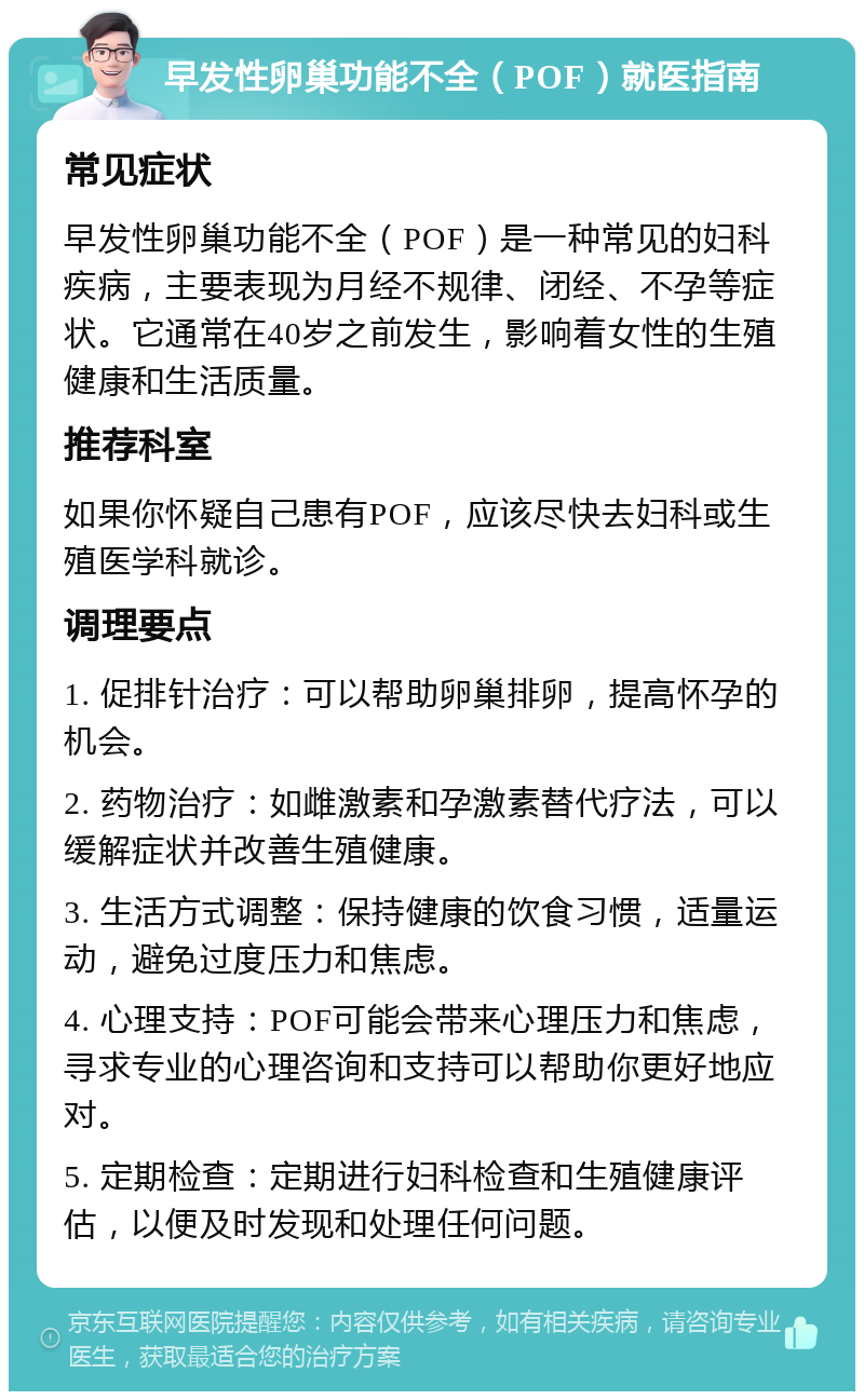 早发性卵巢功能不全（POF）就医指南 常见症状 早发性卵巢功能不全（POF）是一种常见的妇科疾病，主要表现为月经不规律、闭经、不孕等症状。它通常在40岁之前发生，影响着女性的生殖健康和生活质量。 推荐科室 如果你怀疑自己患有POF，应该尽快去妇科或生殖医学科就诊。 调理要点 1. 促排针治疗：可以帮助卵巢排卵，提高怀孕的机会。 2. 药物治疗：如雌激素和孕激素替代疗法，可以缓解症状并改善生殖健康。 3. 生活方式调整：保持健康的饮食习惯，适量运动，避免过度压力和焦虑。 4. 心理支持：POF可能会带来心理压力和焦虑，寻求专业的心理咨询和支持可以帮助你更好地应对。 5. 定期检查：定期进行妇科检查和生殖健康评估，以便及时发现和处理任何问题。