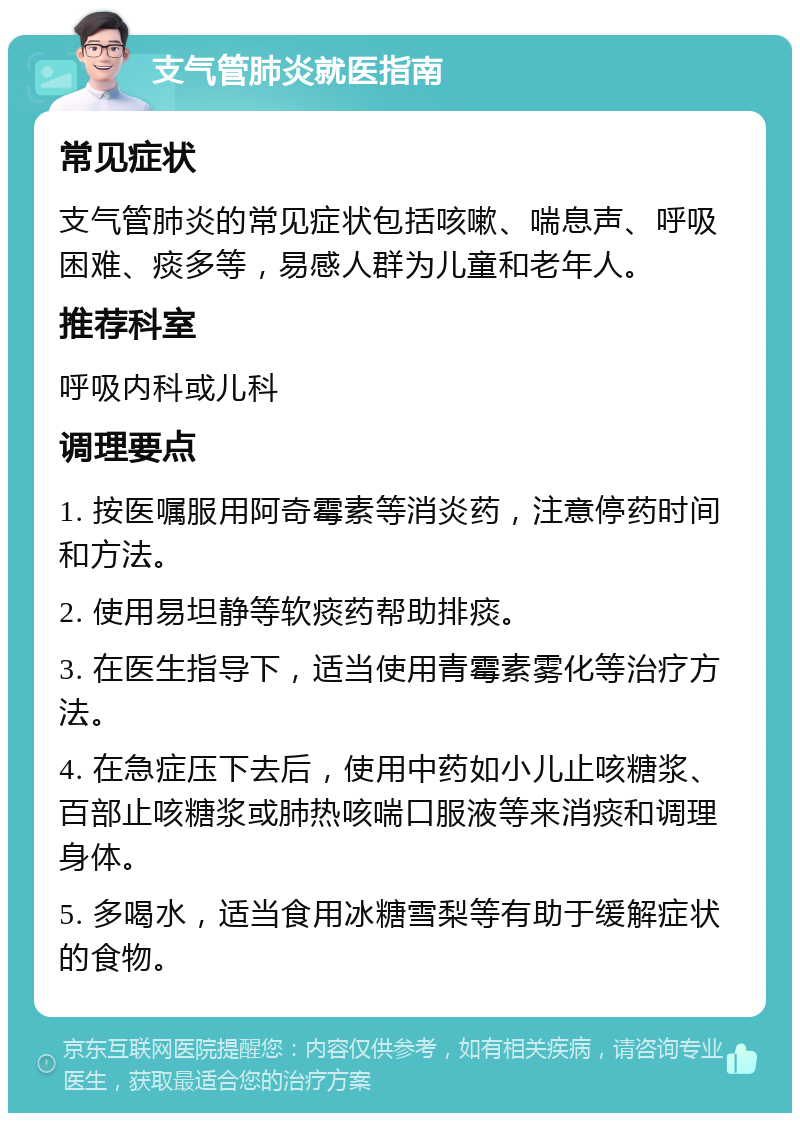 支气管肺炎就医指南 常见症状 支气管肺炎的常见症状包括咳嗽、喘息声、呼吸困难、痰多等，易感人群为儿童和老年人。 推荐科室 呼吸内科或儿科 调理要点 1. 按医嘱服用阿奇霉素等消炎药，注意停药时间和方法。 2. 使用易坦静等软痰药帮助排痰。 3. 在医生指导下，适当使用青霉素雾化等治疗方法。 4. 在急症压下去后，使用中药如小儿止咳糖浆、百部止咳糖浆或肺热咳喘口服液等来消痰和调理身体。 5. 多喝水，适当食用冰糖雪梨等有助于缓解症状的食物。