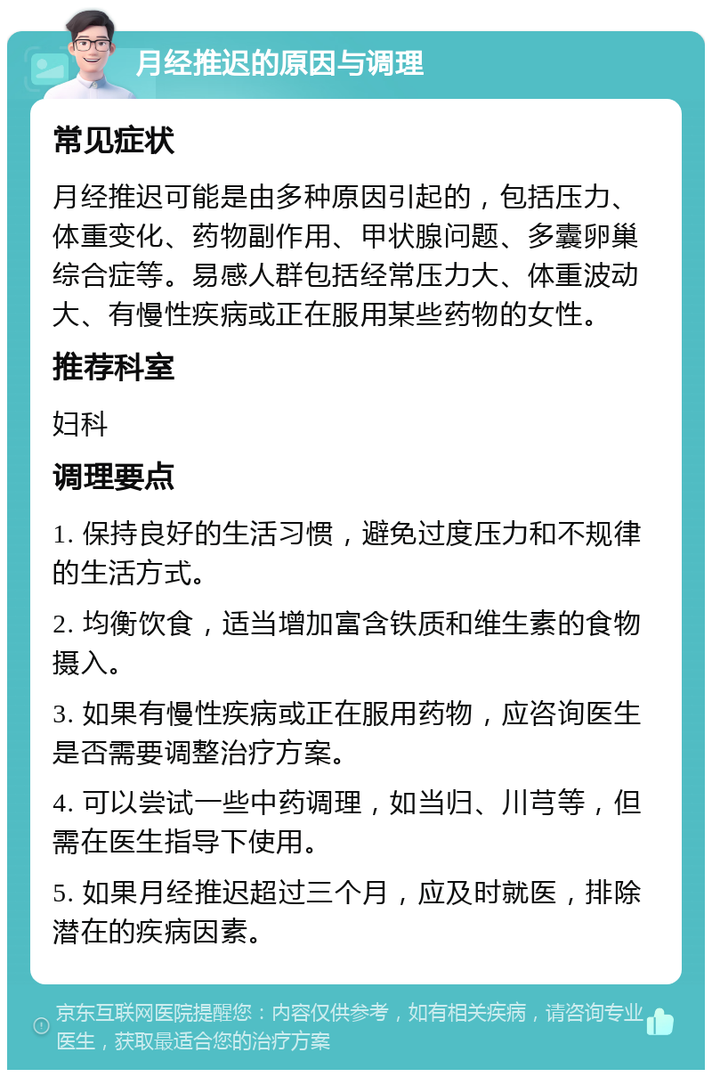 月经推迟的原因与调理 常见症状 月经推迟可能是由多种原因引起的，包括压力、体重变化、药物副作用、甲状腺问题、多囊卵巢综合症等。易感人群包括经常压力大、体重波动大、有慢性疾病或正在服用某些药物的女性。 推荐科室 妇科 调理要点 1. 保持良好的生活习惯，避免过度压力和不规律的生活方式。 2. 均衡饮食，适当增加富含铁质和维生素的食物摄入。 3. 如果有慢性疾病或正在服用药物，应咨询医生是否需要调整治疗方案。 4. 可以尝试一些中药调理，如当归、川芎等，但需在医生指导下使用。 5. 如果月经推迟超过三个月，应及时就医，排除潜在的疾病因素。