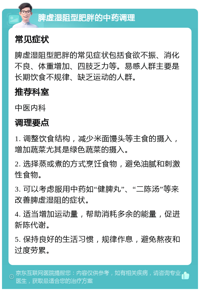 脾虚湿阻型肥胖的中药调理 常见症状 脾虚湿阻型肥胖的常见症状包括食欲不振、消化不良、体重增加、四肢乏力等。易感人群主要是长期饮食不规律、缺乏运动的人群。 推荐科室 中医内科 调理要点 1. 调整饮食结构，减少米面馒头等主食的摄入，增加蔬菜尤其是绿色蔬菜的摄入。 2. 选择蒸或煮的方式烹饪食物，避免油腻和刺激性食物。 3. 可以考虑服用中药如“健脾丸”、“二陈汤”等来改善脾虚湿阻的症状。 4. 适当增加运动量，帮助消耗多余的能量，促进新陈代谢。 5. 保持良好的生活习惯，规律作息，避免熬夜和过度劳累。