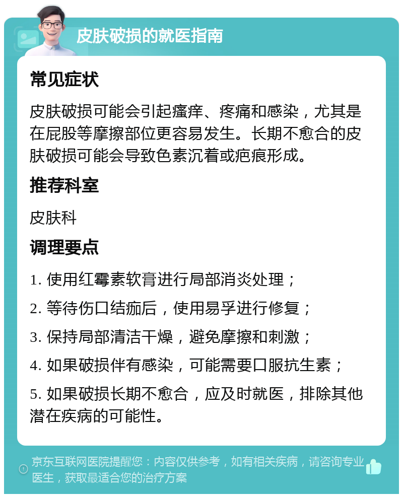 皮肤破损的就医指南 常见症状 皮肤破损可能会引起瘙痒、疼痛和感染，尤其是在屁股等摩擦部位更容易发生。长期不愈合的皮肤破损可能会导致色素沉着或疤痕形成。 推荐科室 皮肤科 调理要点 1. 使用红霉素软膏进行局部消炎处理； 2. 等待伤口结痂后，使用易孚进行修复； 3. 保持局部清洁干燥，避免摩擦和刺激； 4. 如果破损伴有感染，可能需要口服抗生素； 5. 如果破损长期不愈合，应及时就医，排除其他潜在疾病的可能性。