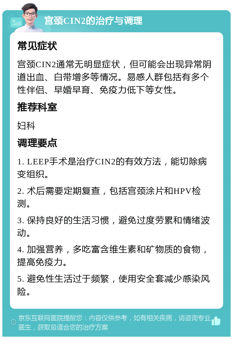 宫颈CIN2的治疗与调理 常见症状 宫颈CIN2通常无明显症状，但可能会出现异常阴道出血、白带增多等情况。易感人群包括有多个性伴侣、早婚早育、免疫力低下等女性。 推荐科室 妇科 调理要点 1. LEEP手术是治疗CIN2的有效方法，能切除病变组织。 2. 术后需要定期复查，包括宫颈涂片和HPV检测。 3. 保持良好的生活习惯，避免过度劳累和情绪波动。 4. 加强营养，多吃富含维生素和矿物质的食物，提高免疫力。 5. 避免性生活过于频繁，使用安全套减少感染风险。