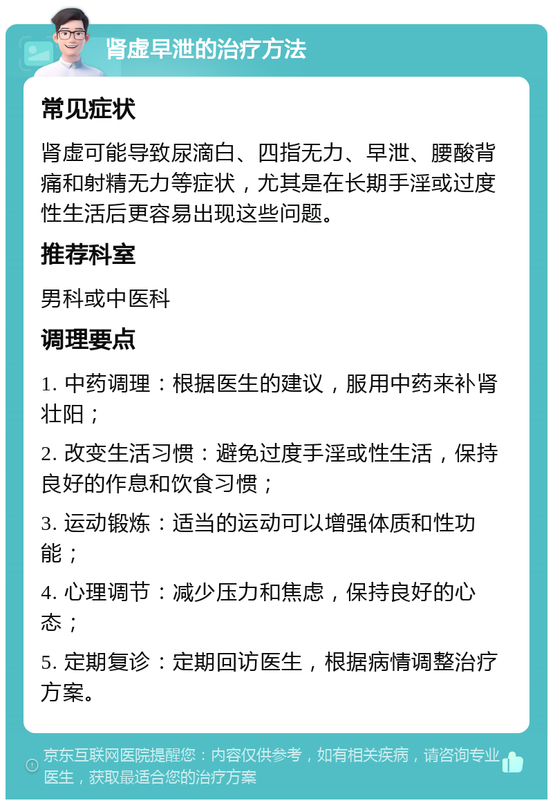 肾虚早泄的治疗方法 常见症状 肾虚可能导致尿滴白、四指无力、早泄、腰酸背痛和射精无力等症状，尤其是在长期手淫或过度性生活后更容易出现这些问题。 推荐科室 男科或中医科 调理要点 1. 中药调理：根据医生的建议，服用中药来补肾壮阳； 2. 改变生活习惯：避免过度手淫或性生活，保持良好的作息和饮食习惯； 3. 运动锻炼：适当的运动可以增强体质和性功能； 4. 心理调节：减少压力和焦虑，保持良好的心态； 5. 定期复诊：定期回访医生，根据病情调整治疗方案。