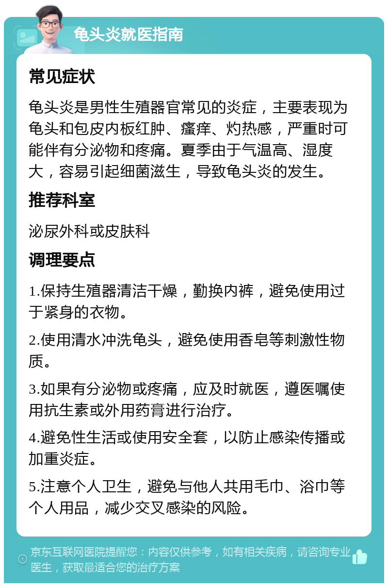 龟头炎就医指南 常见症状 龟头炎是男性生殖器官常见的炎症，主要表现为龟头和包皮内板红肿、瘙痒、灼热感，严重时可能伴有分泌物和疼痛。夏季由于气温高、湿度大，容易引起细菌滋生，导致龟头炎的发生。 推荐科室 泌尿外科或皮肤科 调理要点 1.保持生殖器清洁干燥，勤换内裤，避免使用过于紧身的衣物。 2.使用清水冲洗龟头，避免使用香皂等刺激性物质。 3.如果有分泌物或疼痛，应及时就医，遵医嘱使用抗生素或外用药膏进行治疗。 4.避免性生活或使用安全套，以防止感染传播或加重炎症。 5.注意个人卫生，避免与他人共用毛巾、浴巾等个人用品，减少交叉感染的风险。