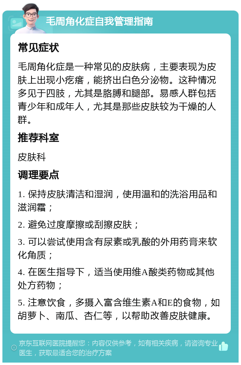 毛周角化症自我管理指南 常见症状 毛周角化症是一种常见的皮肤病，主要表现为皮肤上出现小疙瘩，能挤出白色分泌物。这种情况多见于四肢，尤其是胳膊和腿部。易感人群包括青少年和成年人，尤其是那些皮肤较为干燥的人群。 推荐科室 皮肤科 调理要点 1. 保持皮肤清洁和湿润，使用温和的洗浴用品和滋润霜； 2. 避免过度摩擦或刮擦皮肤； 3. 可以尝试使用含有尿素或乳酸的外用药膏来软化角质； 4. 在医生指导下，适当使用维A酸类药物或其他处方药物； 5. 注意饮食，多摄入富含维生素A和E的食物，如胡萝卜、南瓜、杏仁等，以帮助改善皮肤健康。