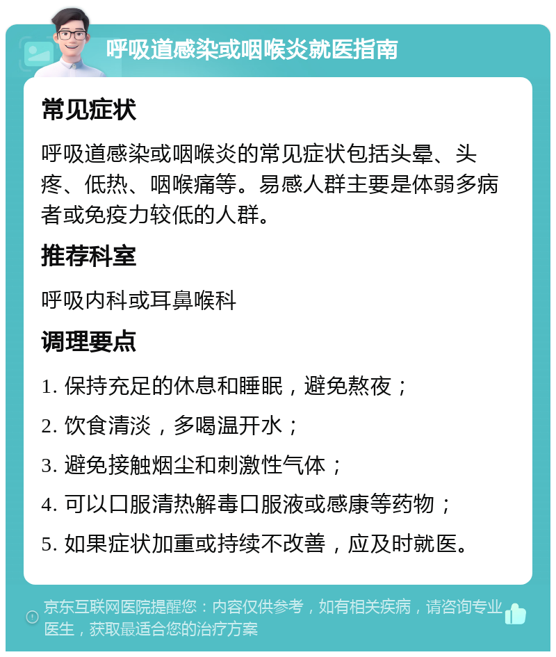 呼吸道感染或咽喉炎就医指南 常见症状 呼吸道感染或咽喉炎的常见症状包括头晕、头疼、低热、咽喉痛等。易感人群主要是体弱多病者或免疫力较低的人群。 推荐科室 呼吸内科或耳鼻喉科 调理要点 1. 保持充足的休息和睡眠，避免熬夜； 2. 饮食清淡，多喝温开水； 3. 避免接触烟尘和刺激性气体； 4. 可以口服清热解毒口服液或感康等药物； 5. 如果症状加重或持续不改善，应及时就医。