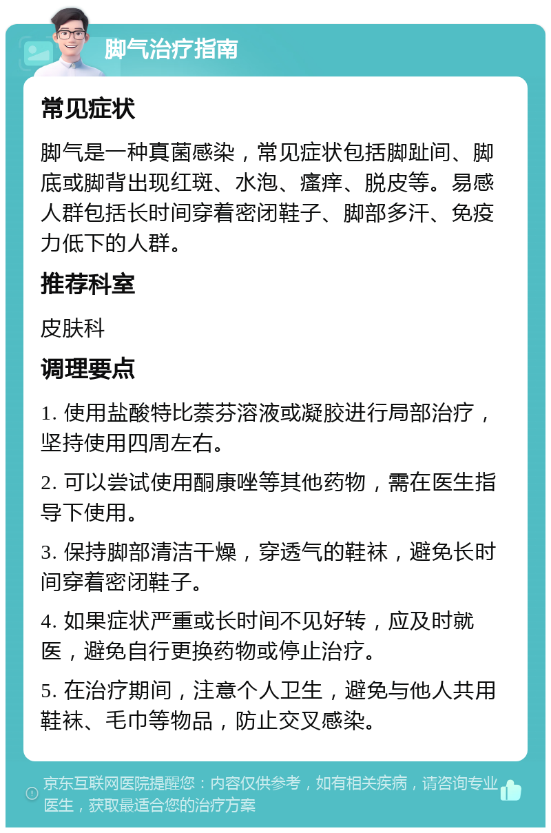 脚气治疗指南 常见症状 脚气是一种真菌感染，常见症状包括脚趾间、脚底或脚背出现红斑、水泡、瘙痒、脱皮等。易感人群包括长时间穿着密闭鞋子、脚部多汗、免疫力低下的人群。 推荐科室 皮肤科 调理要点 1. 使用盐酸特比萘芬溶液或凝胶进行局部治疗，坚持使用四周左右。 2. 可以尝试使用酮康唑等其他药物，需在医生指导下使用。 3. 保持脚部清洁干燥，穿透气的鞋袜，避免长时间穿着密闭鞋子。 4. 如果症状严重或长时间不见好转，应及时就医，避免自行更换药物或停止治疗。 5. 在治疗期间，注意个人卫生，避免与他人共用鞋袜、毛巾等物品，防止交叉感染。