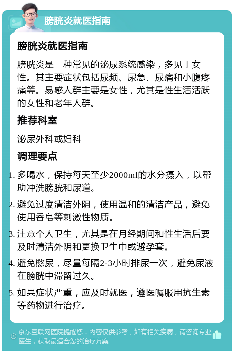 膀胱炎就医指南 膀胱炎就医指南 膀胱炎是一种常见的泌尿系统感染，多见于女性。其主要症状包括尿频、尿急、尿痛和小腹疼痛等。易感人群主要是女性，尤其是性生活活跃的女性和老年人群。 推荐科室 泌尿外科或妇科 调理要点 多喝水，保持每天至少2000ml的水分摄入，以帮助冲洗膀胱和尿道。 避免过度清洁外阴，使用温和的清洁产品，避免使用香皂等刺激性物质。 注意个人卫生，尤其是在月经期间和性生活后要及时清洁外阴和更换卫生巾或避孕套。 避免憋尿，尽量每隔2-3小时排尿一次，避免尿液在膀胱中滞留过久。 如果症状严重，应及时就医，遵医嘱服用抗生素等药物进行治疗。