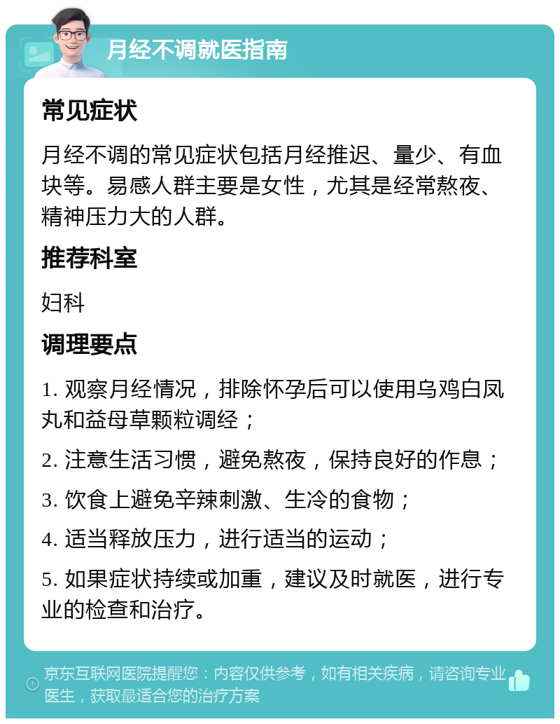 月经不调就医指南 常见症状 月经不调的常见症状包括月经推迟、量少、有血块等。易感人群主要是女性，尤其是经常熬夜、精神压力大的人群。 推荐科室 妇科 调理要点 1. 观察月经情况，排除怀孕后可以使用乌鸡白凤丸和益母草颗粒调经； 2. 注意生活习惯，避免熬夜，保持良好的作息； 3. 饮食上避免辛辣刺激、生冷的食物； 4. 适当释放压力，进行适当的运动； 5. 如果症状持续或加重，建议及时就医，进行专业的检查和治疗。