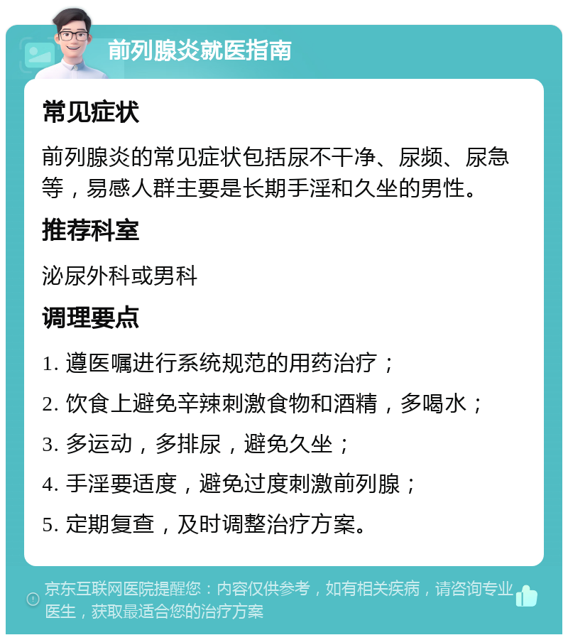 前列腺炎就医指南 常见症状 前列腺炎的常见症状包括尿不干净、尿频、尿急等，易感人群主要是长期手淫和久坐的男性。 推荐科室 泌尿外科或男科 调理要点 1. 遵医嘱进行系统规范的用药治疗； 2. 饮食上避免辛辣刺激食物和酒精，多喝水； 3. 多运动，多排尿，避免久坐； 4. 手淫要适度，避免过度刺激前列腺； 5. 定期复查，及时调整治疗方案。