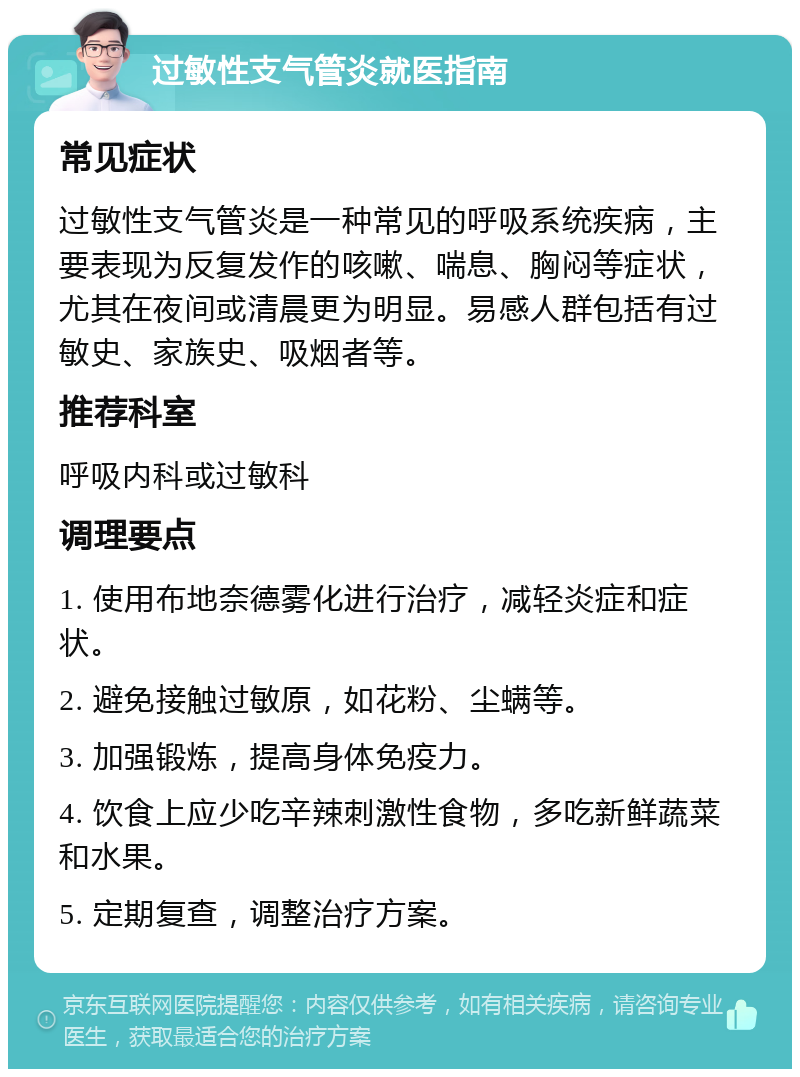 过敏性支气管炎就医指南 常见症状 过敏性支气管炎是一种常见的呼吸系统疾病，主要表现为反复发作的咳嗽、喘息、胸闷等症状，尤其在夜间或清晨更为明显。易感人群包括有过敏史、家族史、吸烟者等。 推荐科室 呼吸内科或过敏科 调理要点 1. 使用布地奈德雾化进行治疗，减轻炎症和症状。 2. 避免接触过敏原，如花粉、尘螨等。 3. 加强锻炼，提高身体免疫力。 4. 饮食上应少吃辛辣刺激性食物，多吃新鲜蔬菜和水果。 5. 定期复查，调整治疗方案。