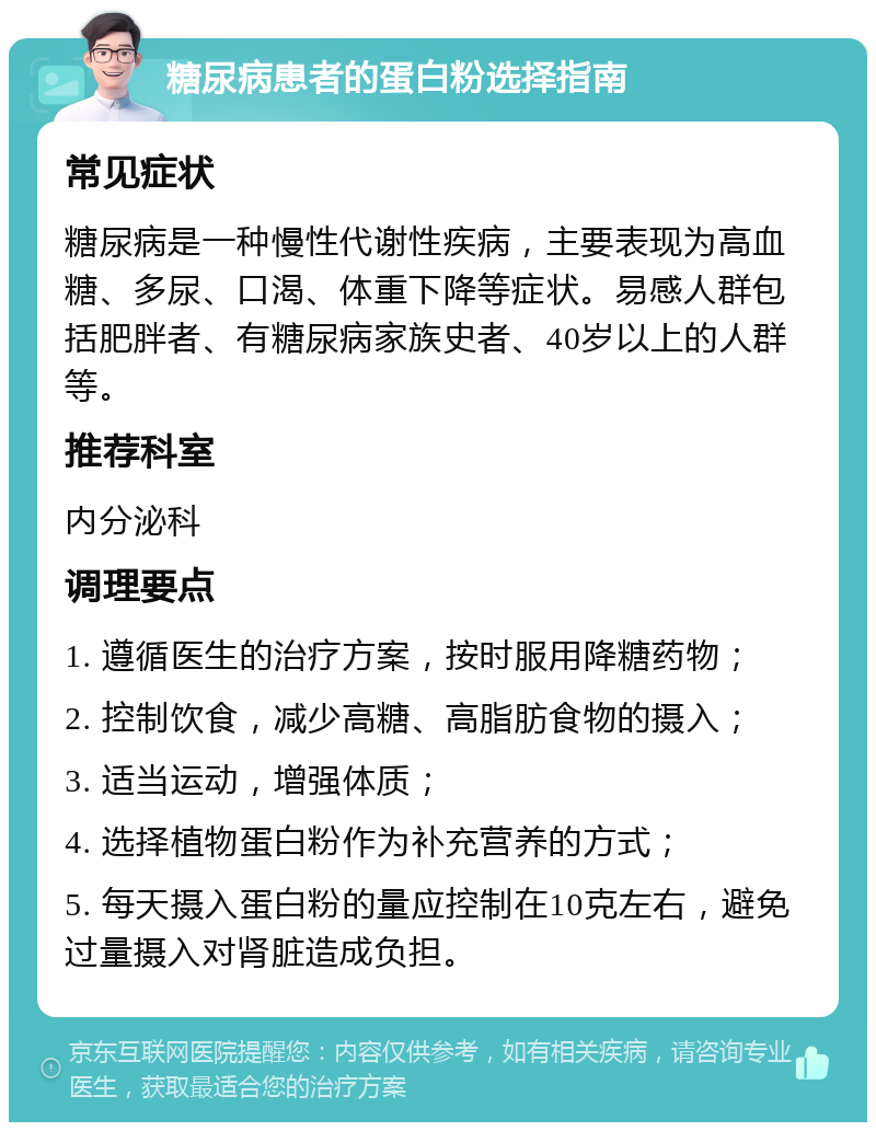 糖尿病患者的蛋白粉选择指南 常见症状 糖尿病是一种慢性代谢性疾病，主要表现为高血糖、多尿、口渴、体重下降等症状。易感人群包括肥胖者、有糖尿病家族史者、40岁以上的人群等。 推荐科室 内分泌科 调理要点 1. 遵循医生的治疗方案，按时服用降糖药物； 2. 控制饮食，减少高糖、高脂肪食物的摄入； 3. 适当运动，增强体质； 4. 选择植物蛋白粉作为补充营养的方式； 5. 每天摄入蛋白粉的量应控制在10克左右，避免过量摄入对肾脏造成负担。