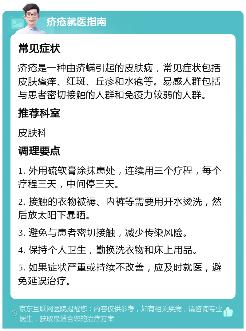 疥疮就医指南 常见症状 疥疮是一种由疥螨引起的皮肤病，常见症状包括皮肤瘙痒、红斑、丘疹和水疱等。易感人群包括与患者密切接触的人群和免疫力较弱的人群。 推荐科室 皮肤科 调理要点 1. 外用硫软膏涂抹患处，连续用三个疗程，每个疗程三天，中间停三天。 2. 接触的衣物被褥、内裤等需要用开水烫洗，然后放太阳下暴晒。 3. 避免与患者密切接触，减少传染风险。 4. 保持个人卫生，勤换洗衣物和床上用品。 5. 如果症状严重或持续不改善，应及时就医，避免延误治疗。