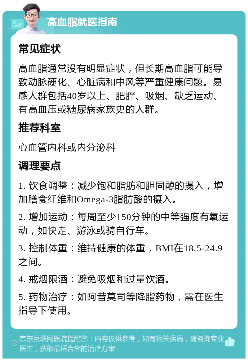 高血脂就医指南 常见症状 高血脂通常没有明显症状，但长期高血脂可能导致动脉硬化、心脏病和中风等严重健康问题。易感人群包括40岁以上、肥胖、吸烟、缺乏运动、有高血压或糖尿病家族史的人群。 推荐科室 心血管内科或内分泌科 调理要点 1. 饮食调整：减少饱和脂肪和胆固醇的摄入，增加膳食纤维和Omega-3脂肪酸的摄入。 2. 增加运动：每周至少150分钟的中等强度有氧运动，如快走、游泳或骑自行车。 3. 控制体重：维持健康的体重，BMI在18.5-24.9之间。 4. 戒烟限酒：避免吸烟和过量饮酒。 5. 药物治疗：如阿昔莫司等降脂药物，需在医生指导下使用。